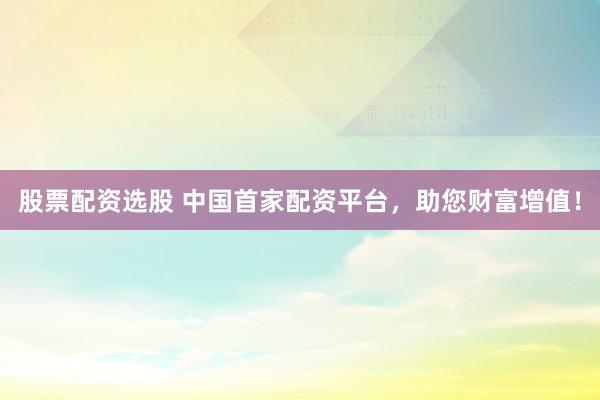 股票配资选股 中国首家配资平台，助您财富增值！