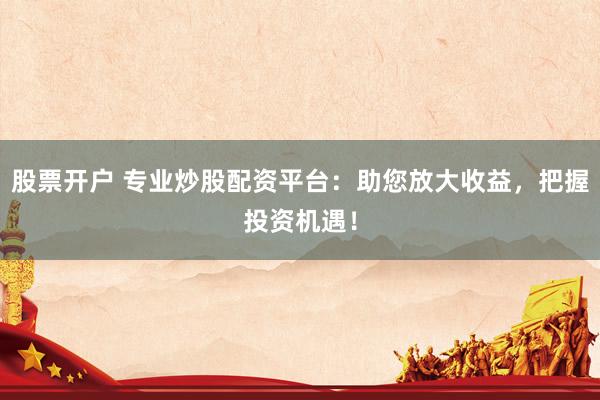 股票开户 专业炒股配资平台：助您放大收益，把握投资机遇！