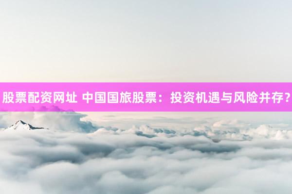 股票配资网址 中国国旅股票：投资机遇与风险并存？