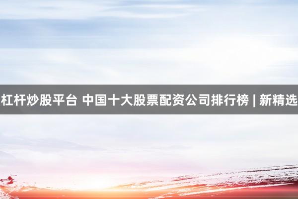 杠杆炒股平台 中国十大股票配资公司排行榜 | 新精选