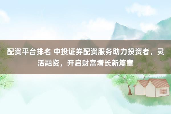 配资平台排名 中投证券配资服务助力投资者，灵活融资，开启财富增长新篇章