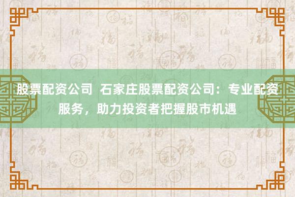 股票配资公司  石家庄股票配资公司：专业配资服务，助力投资者把握股市机遇