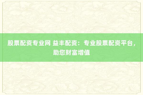 股票配资专业网 益丰配资：专业股票配资平台，助您财富增值