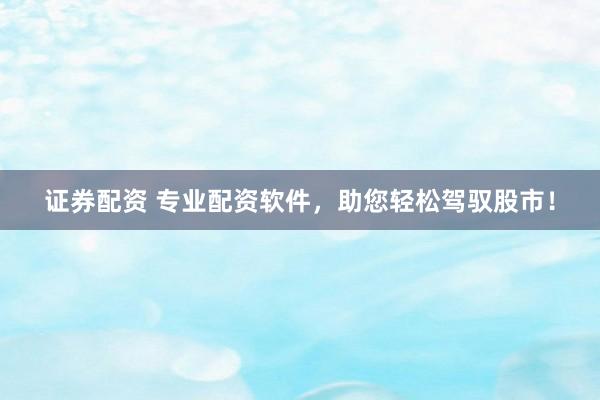 证券配资 专业配资软件，助您轻松驾驭股市！