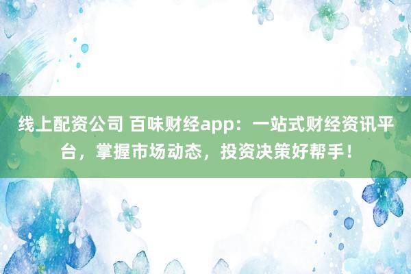 线上配资公司 百味财经app：一站式财经资讯平台，掌握市场动态，投资决策好帮手！