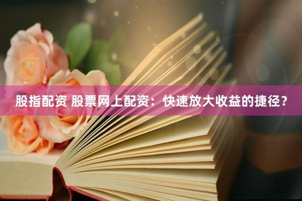 股指配资 股票网上配资：快速放大收益的捷径？