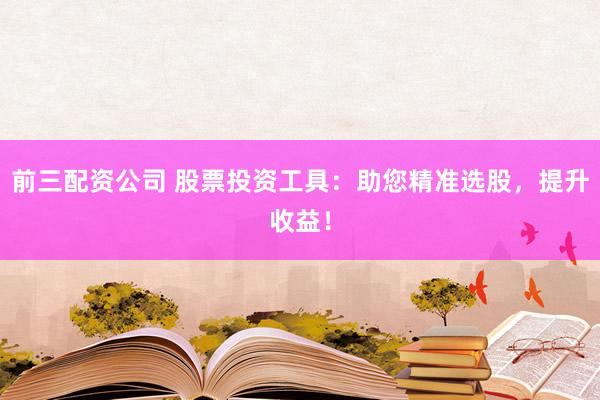 前三配资公司 股票投资工具：助您精准选股，提升收益！