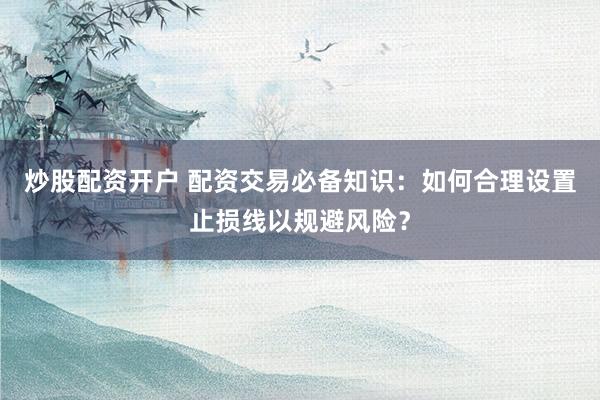 炒股配资开户 配资交易必备知识：如何合理设置止损线以规避风险？