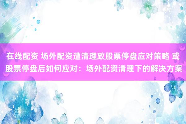 在线配资 场外配资遭清理致股票停盘应对策略 或 股票停盘后如何应对：场外配资清理下的解决方案