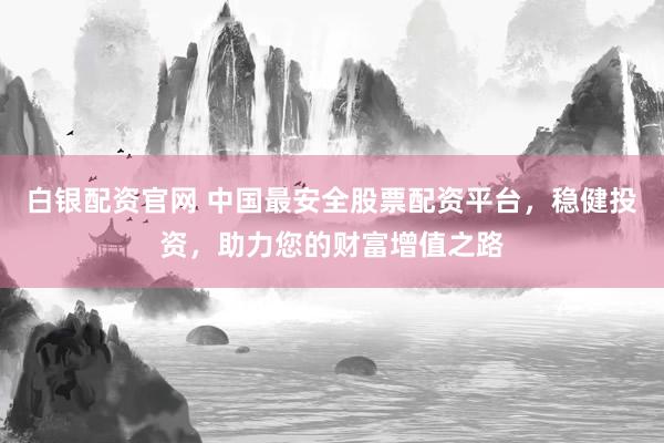 白银配资官网 中国最安全股票配资平台，稳健投资，助力您的财富增值之路