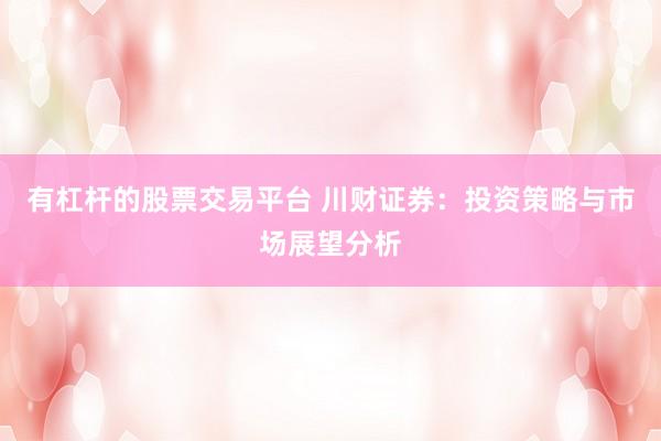 有杠杆的股票交易平台 川财证券：投资策略与市场展望分析