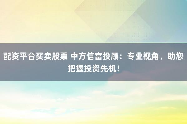 配资平台买卖股票 中方信富投顾：专业视角，助您把握投资先机！