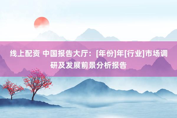 线上配资 中国报告大厅：[年份]年[行业]市场调研及发展前景分析报告