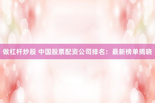 做杠杆炒股 中国股票配资公司排名：最新榜单揭晓