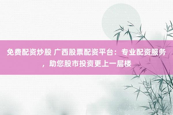 免费配资炒股 广西股票配资平台：专业配资服务，助您股市投资更上一层楼