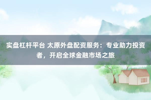 实盘杠杆平台 太原外盘配资服务：专业助力投资者，开启全球金融市场之旅
