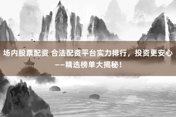 场内股票配资 合法配资平台实力排行，投资更安心——精选榜单大揭秘！