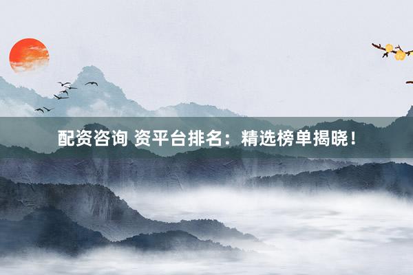 配资咨询 资平台排名：精选榜单揭晓！