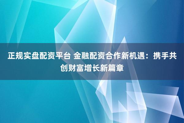 正规实盘配资平台 金融配资合作新机遇：携手共创财富增长新篇章