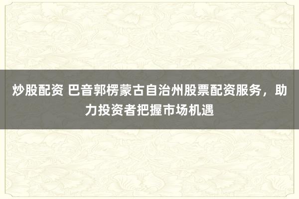 炒股配资 巴音郭楞蒙古自治州股票配资服务，助力投资者把握市场机遇
