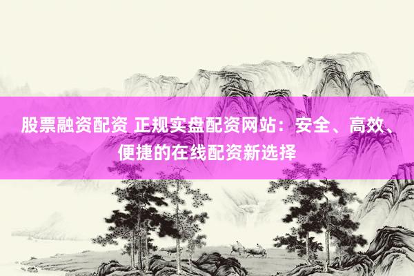 股票融资配资 正规实盘配资网站：安全、高效、便捷的在线配资新选择