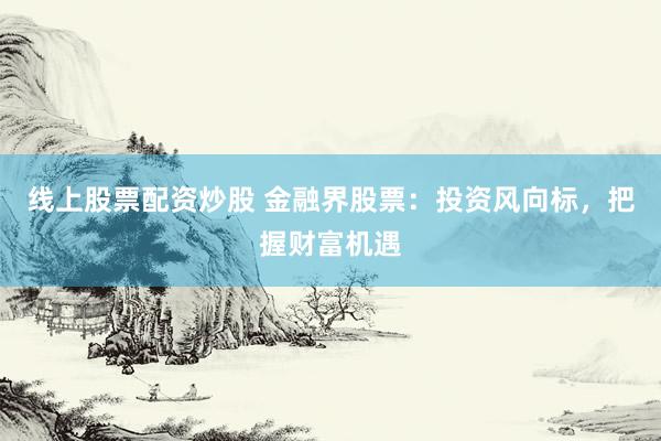 线上股票配资炒股 金融界股票：投资风向标，把握财富机遇