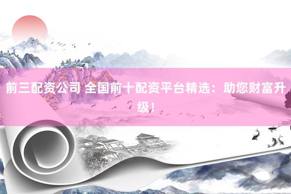 前三配资公司 全国前十配资平台精选：助您财富升级！