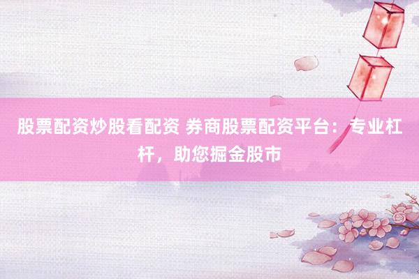 股票配资炒股看配资 券商股票配资平台：专业杠杆，助您掘金股市