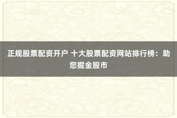 正规股票配资开户 十大股票配资网站排行榜：助您掘金股市