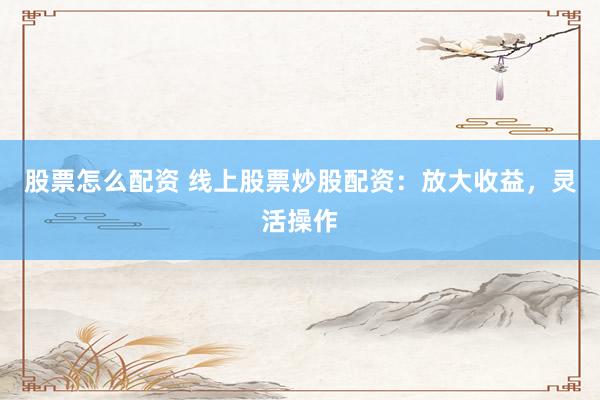 股票怎么配资 线上股票炒股配资：放大收益，灵活操作