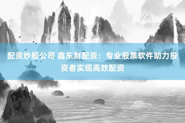 配资炒股公司 鑫东财配资：专业股票软件助力投资者实现高效配资