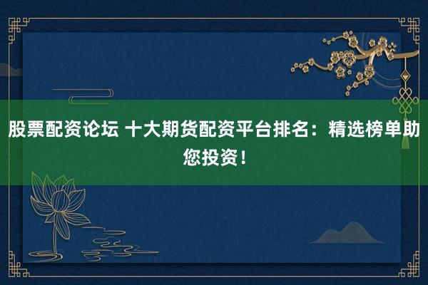 股票配资论坛 十大期货配资平台排名：精选榜单助您投资！