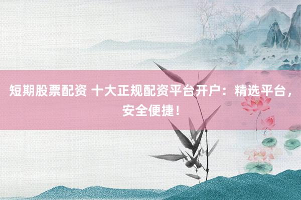 短期股票配资 十大正规配资平台开户：精选平台，安全便捷！