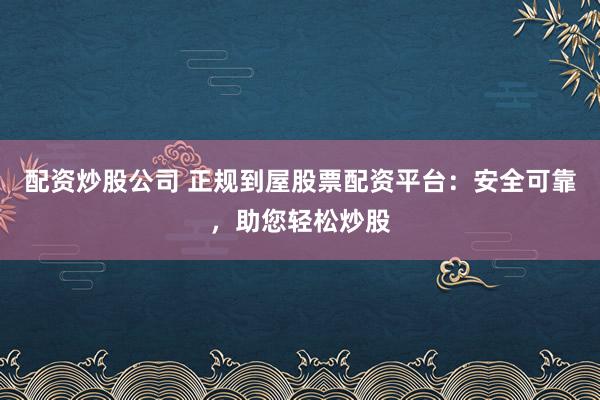 配资炒股公司 正规到屋股票配资平台：安全可靠，助您轻松炒股