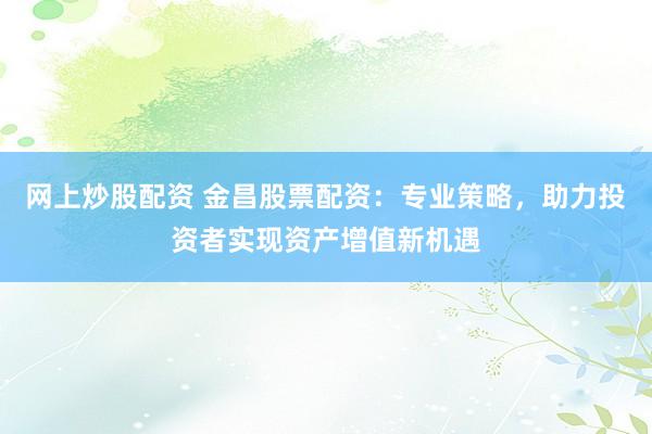 网上炒股配资 金昌股票配资：专业策略，助力投资者实现资产增值新机遇