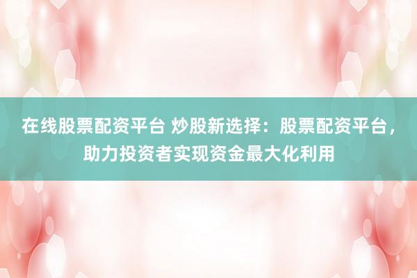 在线股票配资平台 炒股新选择：股票配资平台，助力投资者实现资金最大化利用