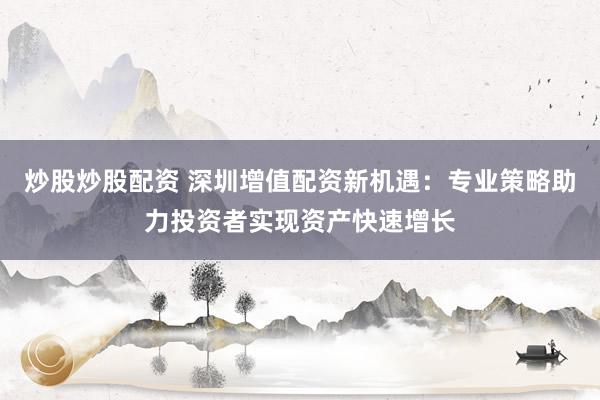 炒股炒股配资 深圳增值配资新机遇：专业策略助力投资者实现资产快速增长