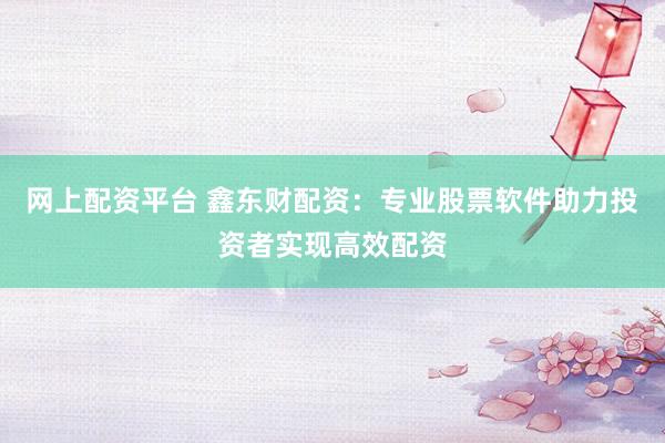 网上配资平台 鑫东财配资：专业股票软件助力投资者实现高效配资