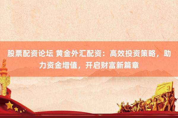 股票配资论坛 黄金外汇配资：高效投资策略，助力资金增值，开启财富新篇章