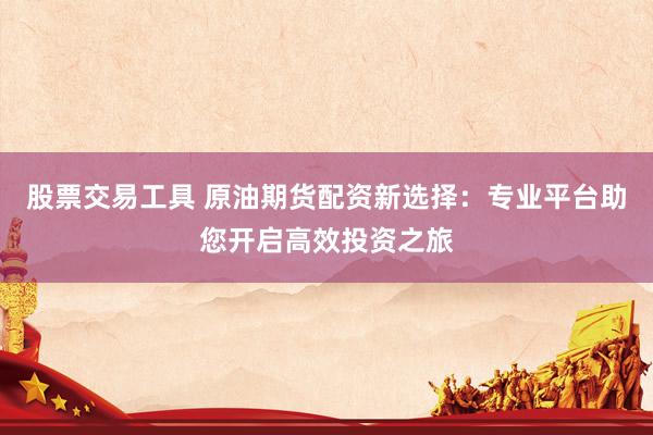 股票交易工具 原油期货配资新选择：专业平台助您开启高效投资之旅