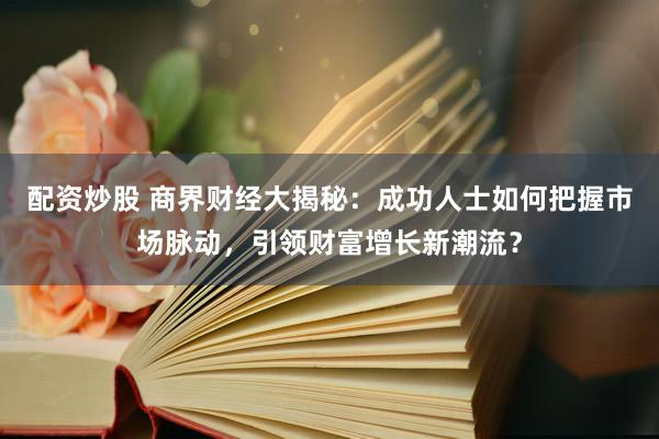 配资炒股 商界财经大揭秘：成功人士如何把握市场脉动，引领财富增长新潮流？