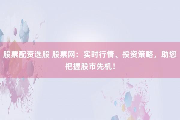 股票配资选股 股票网：实时行情、投资策略，助您把握股市先机！