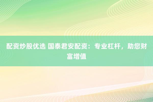 配资炒股优选 国泰君安配资：专业杠杆，助您财富增值