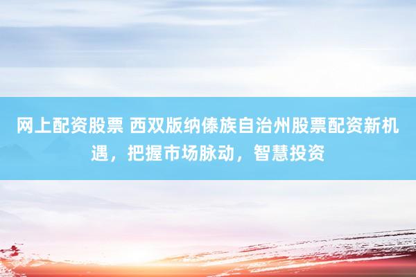 网上配资股票 西双版纳傣族自治州股票配资新机遇，把握市场脉动，智慧投资