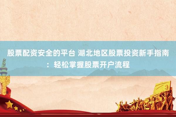 股票配资安全的平台 湖北地区股票投资新手指南：轻松掌握股票开户流程