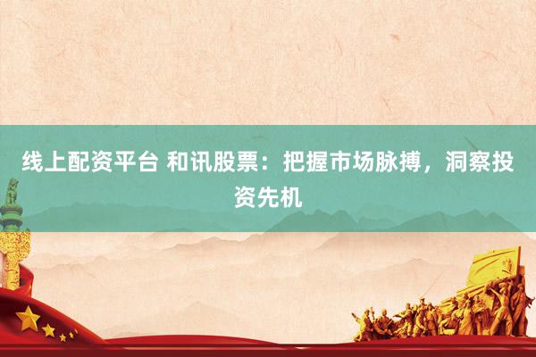 线上配资平台 和讯股票：把握市场脉搏，洞察投资先机