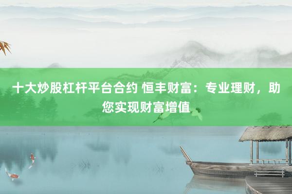 十大炒股杠杆平台合约 恒丰财富：专业理财，助您实现财富增值