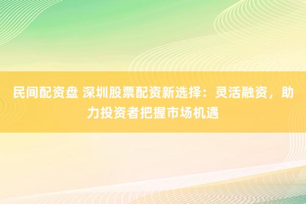 民间配资盘 深圳股票配资新选择：灵活融资，助力投资者把握市场机遇