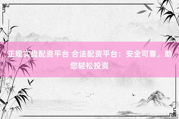 正规实盘配资平台 合法配资平台：安全可靠，助您轻松投资