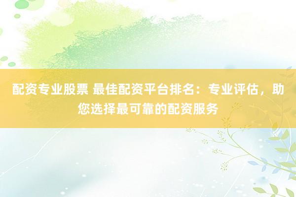 配资专业股票 最佳配资平台排名：专业评估，助您选择最可靠的配资服务